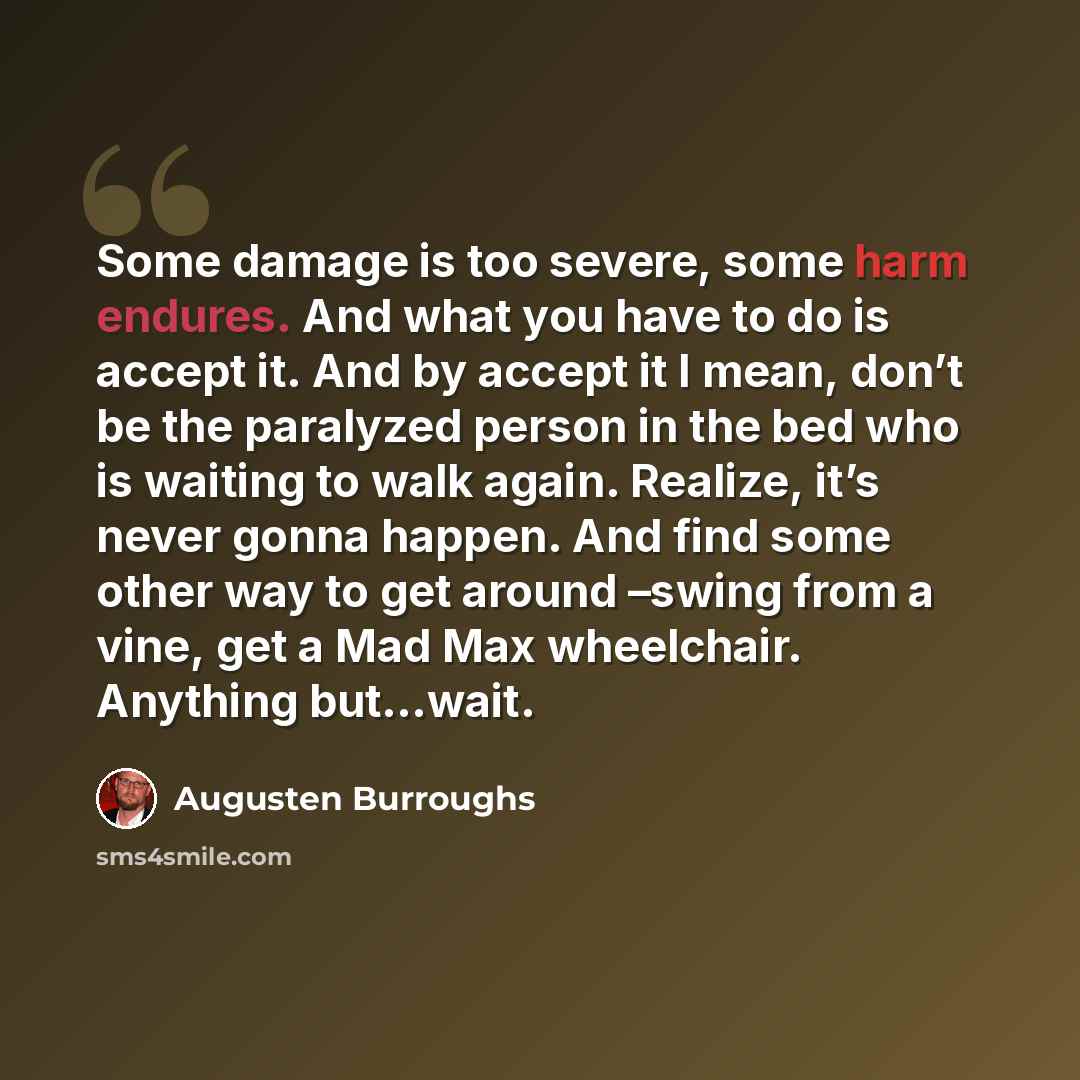 “Some damage is too severe, some harm endures. And what you have to do is accept it. And by accept it I mean, don’t be the paralyzed person in the bed who is waiting to walk again. Realize, it’s never gonna happen. And find some other way to get around –swing from a vine, get a Mad Max wheelchair…” quote by Augusten Burroughs