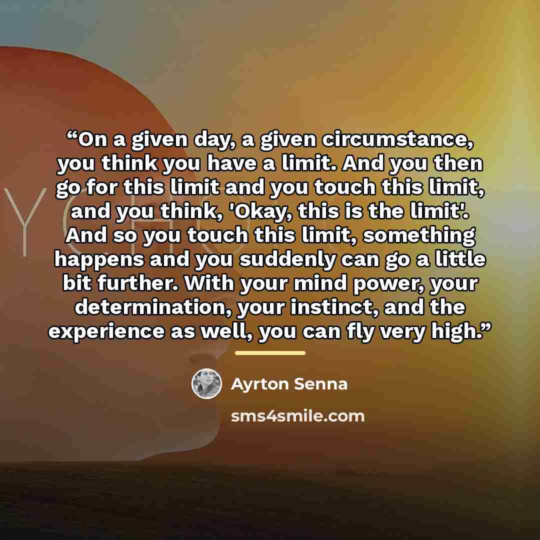 “On a given day, a given circumstance, you think you have a limit. And you then go for this limit and you touch this limit, and you think, 'Okay, this is the limit'. And so you touch this limit, something happens and you suddenly can go a little bit further. With your mind power, your…” quote by Ayrton Senna