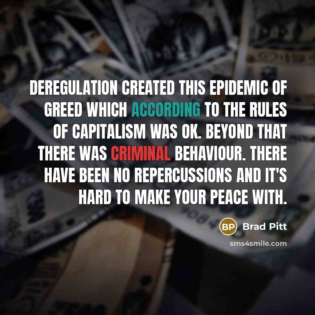 “Deregulation created this epidemic of greed which according to the rules of capitalism was OK. Beyond that there was criminal behaviour. There have been no repercussions and it's hard to make your peace with.” quote by Brad Pitt