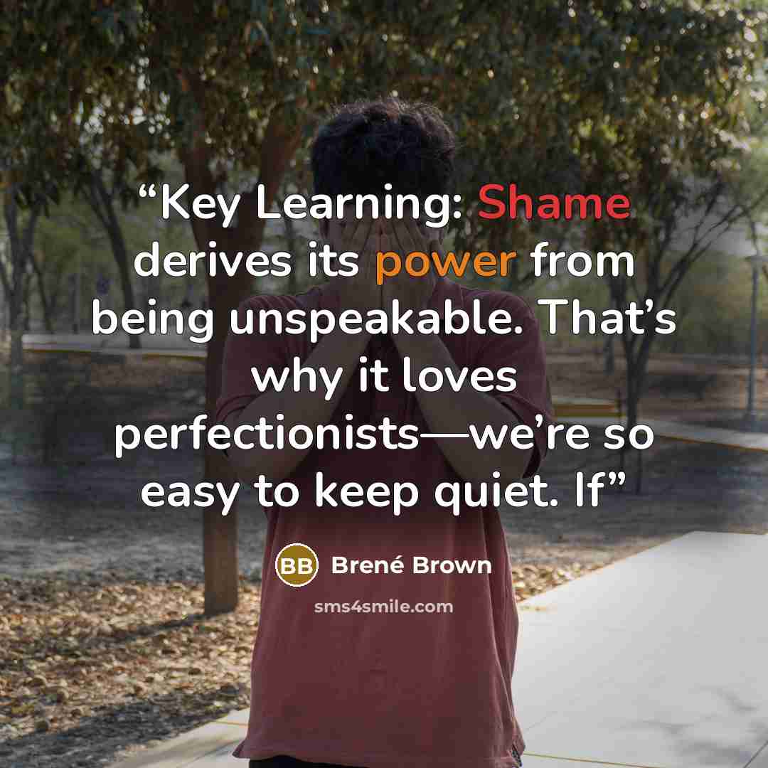“Key Learning: Shame derives its power from being unspeakable. That’s why it loves perfectionists—we’re so easy to keep quiet. If” quote by Brené Brown