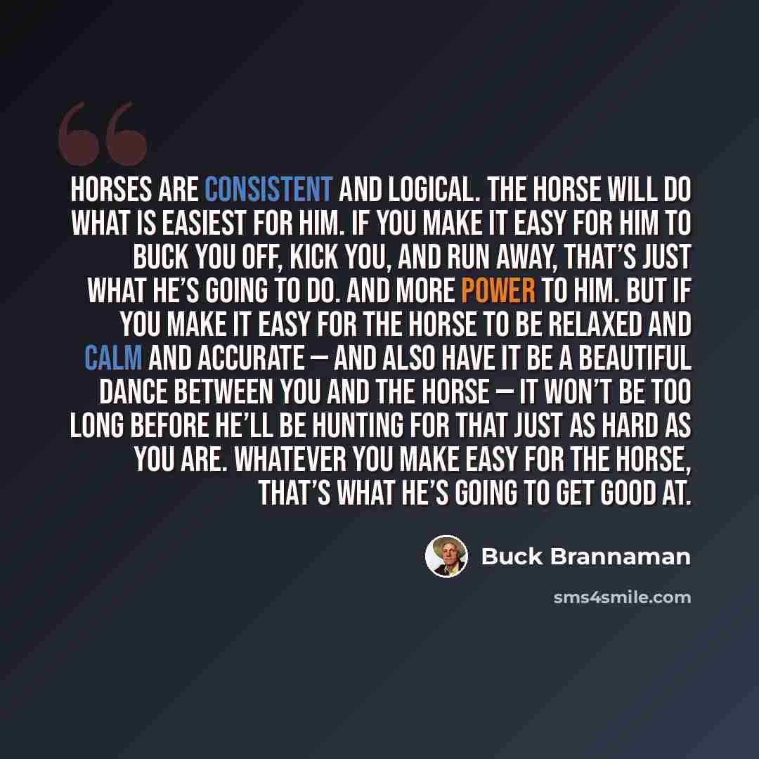 “Horses are consistent and logical. The horse will do what is easiest for him. If you make it easy for him to buck you off, kick you, and run away, that’s just what he’s going to do. And more power to him. But if you make it easy for the horse to be relaxed and calm and accurate — and also have it…” quote by Buck Brannaman