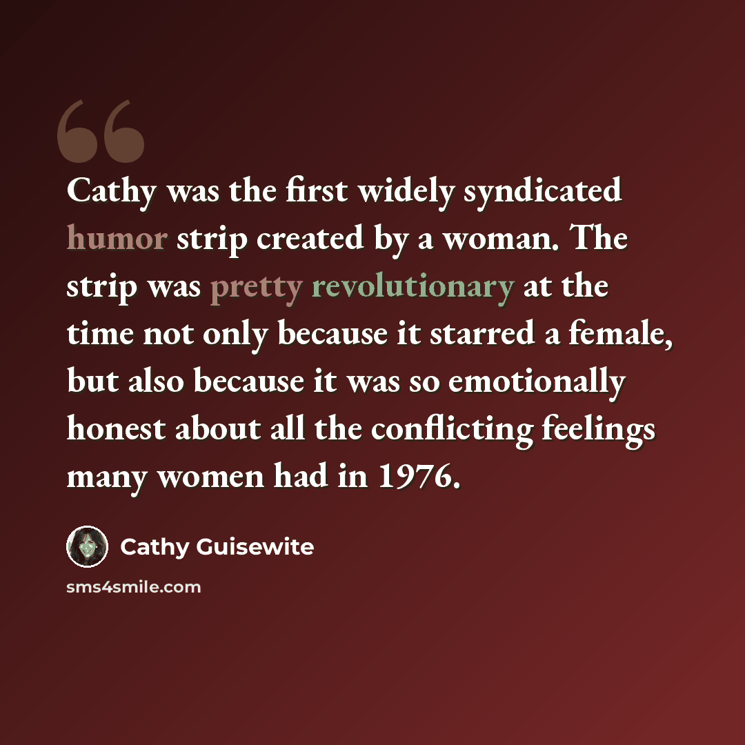 “Cathy was the first widely syndicated humor strip created by a woman. The strip was pretty revolutionary at the time not only because it starred a female, but also because it was so emotionally honest about all the conflicting feelings many women had in 1976.” quote by Cathy Guisewite