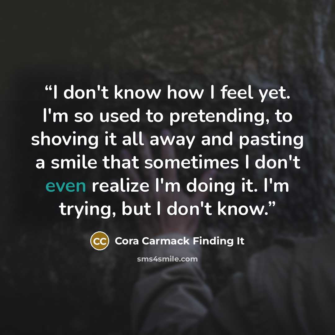 “I don't know how I feel yet. I'm so used to pretending, to shoving it all away and pasting a smile that sometimes I don't even realize I'm doing it. I'm trying, but I don't know.” quote by Cora Carmack Finding It