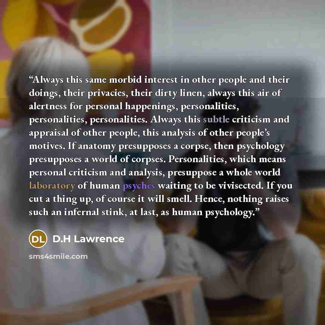 “Always this same morbid interest in other people and their doings, their privacies, their dirty linen, always this air of alertness for personal happenings, personalities, personalities, personalities. Always this subtle criticism and appraisal of other people, this analysis of other people’s…” quote by D.H Lawrence