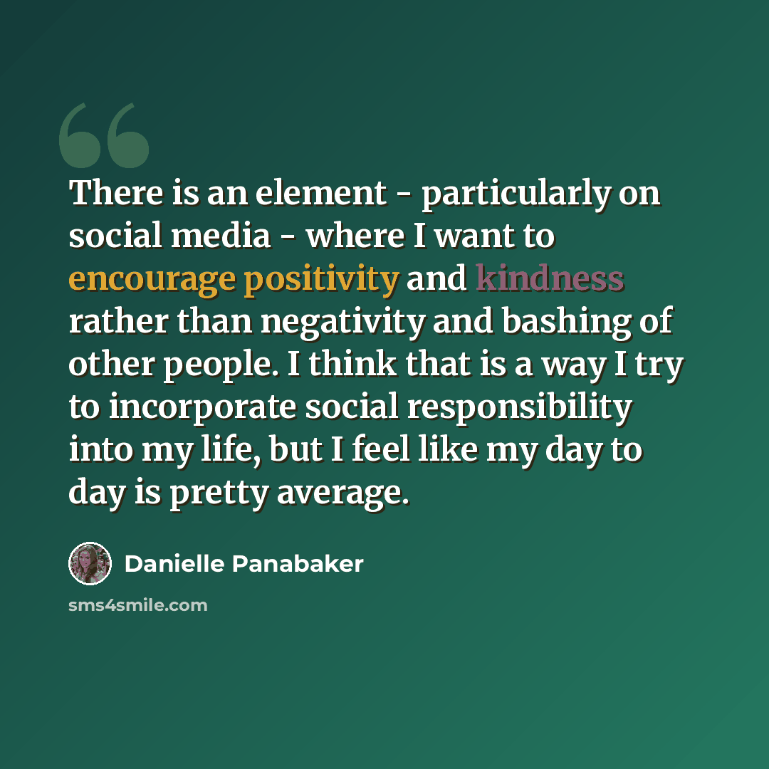 “There is an element - particularly on social media - where I want to encourage positivity and kindness rather than negativity and bashing of other people. I think that is a way I try to incorporate social responsibility into my life, but I feel like my day to day is pretty average.” quote by Danielle Panabaker