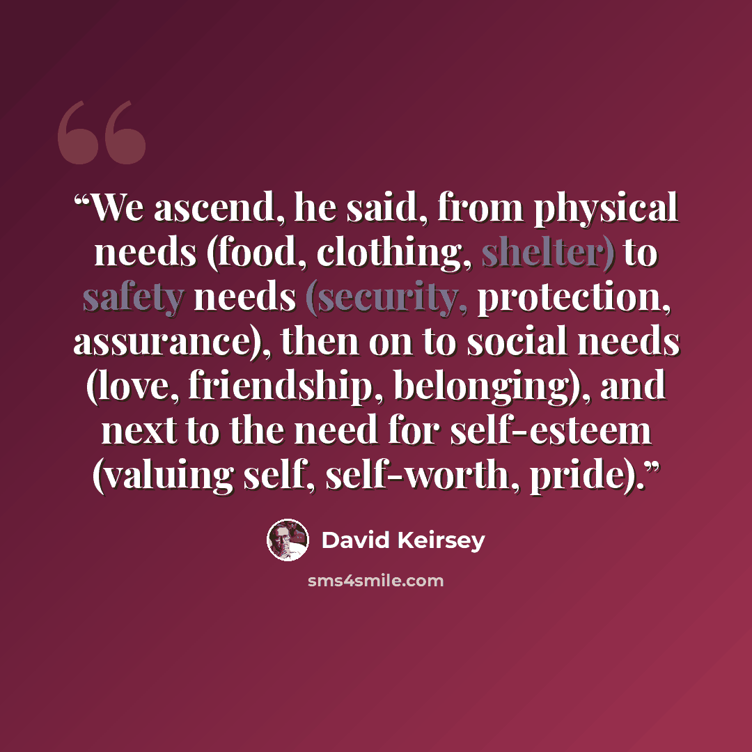 “We ascend, he said, from physical needs (food, clothing, shelter) to safety needs (security, protection, assurance), then on to social needs (love, friendship, belonging), and next to the need for self-esteem (valuing self, self-worth, pride).” quote by David Keirsey