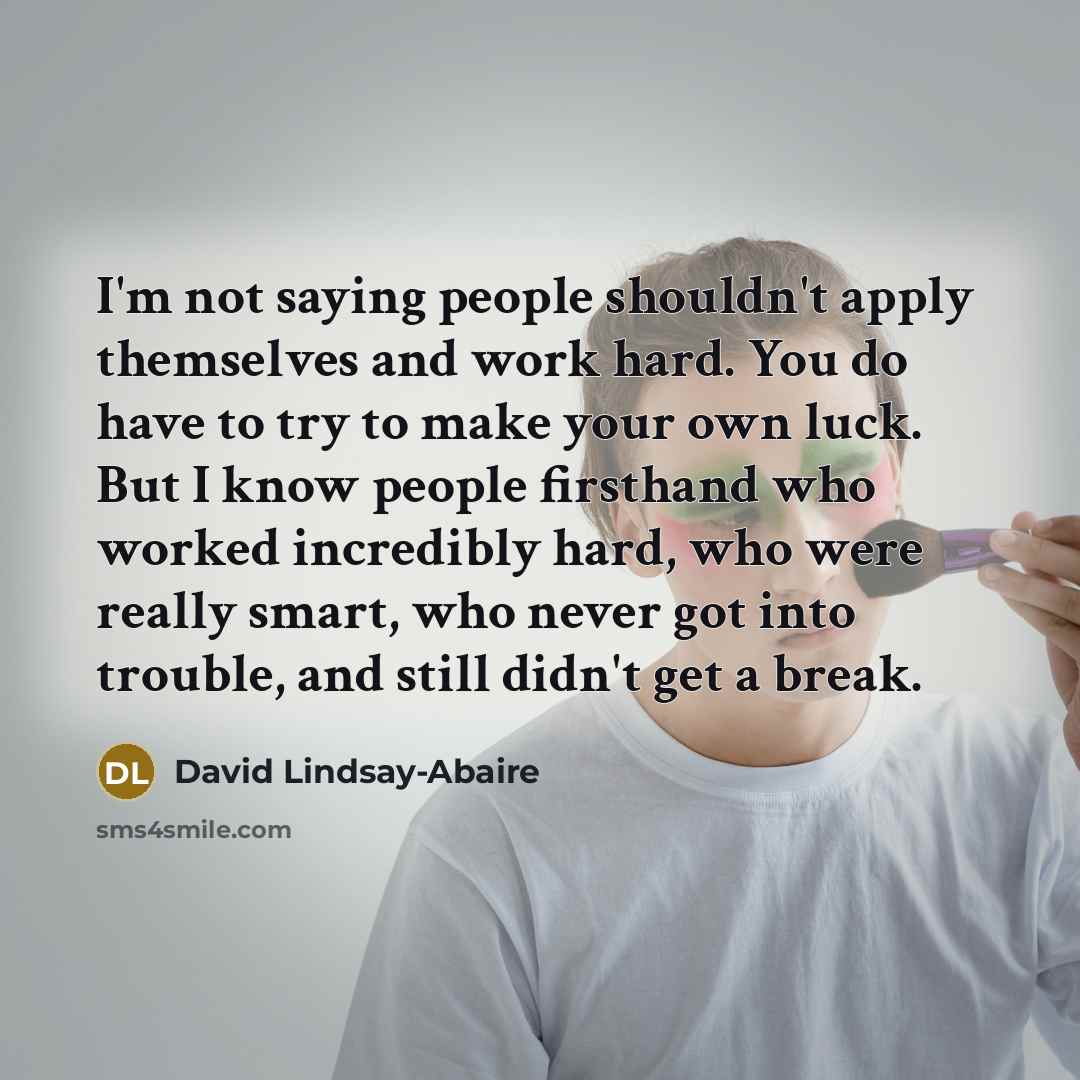 “I'm not saying people shouldn't apply themselves and work hard. You do have to try to make your own luck. But I know people firsthand who worked incredibly hard, who were really smart, who never got into trouble, and still didn't get a break.” quote by David Lindsay-Abaire