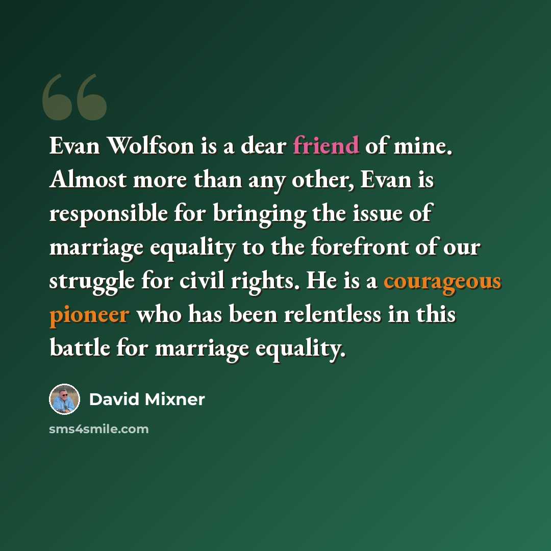 “Evan Wolfson is a dear friend of mine. Almost more than any other, Evan is responsible for bringing the issue of marriage equality to the forefront of our struggle for civil rights. He is a courageous pioneer who has been relentless in this battle for marriage equality.” quote by David Mixner