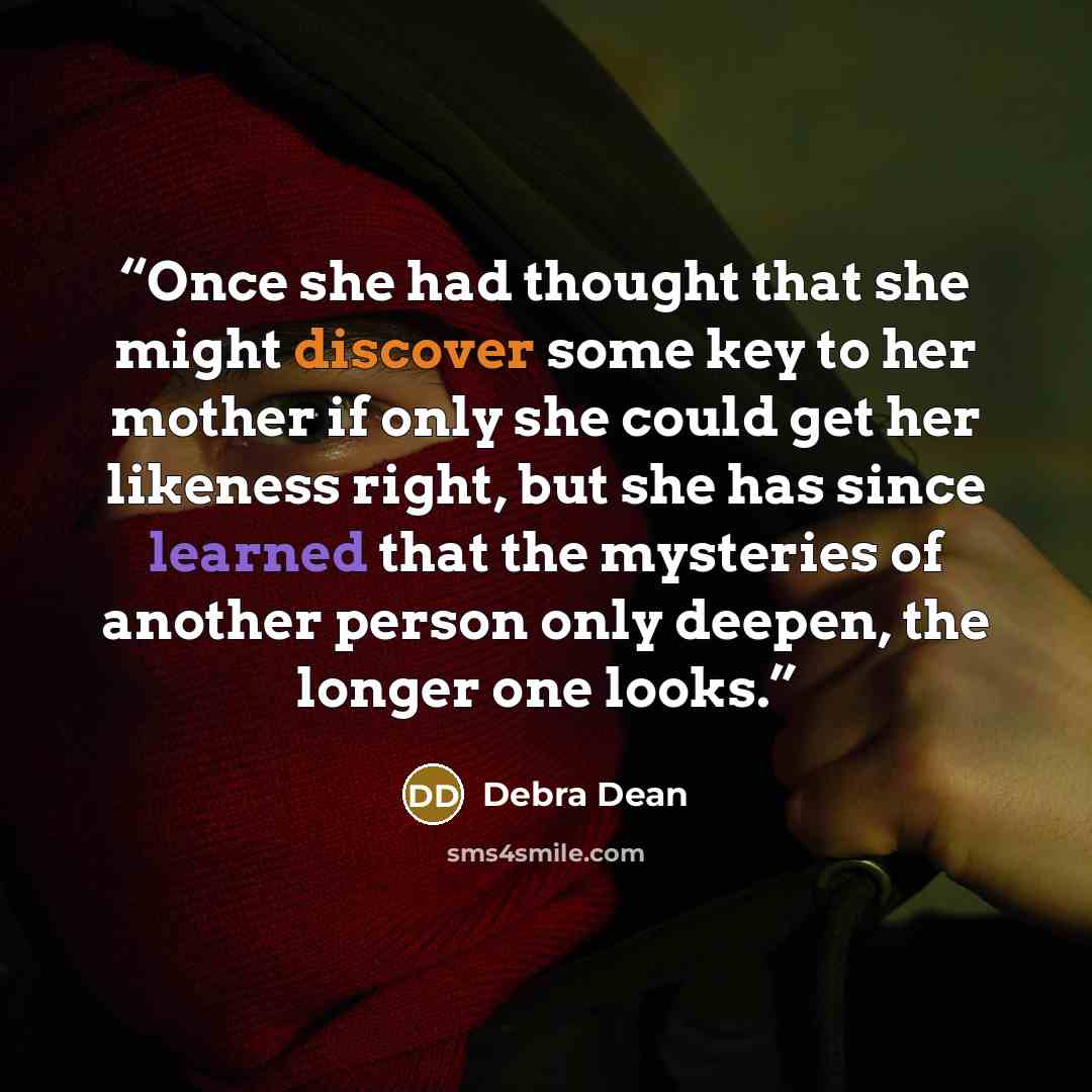 “Once she had thought that she might discover some key to her mother if only she could get her likeness right, but she has since learned that the mysteries of another person only deepen, the longer one looks.” quote by Debra Dean