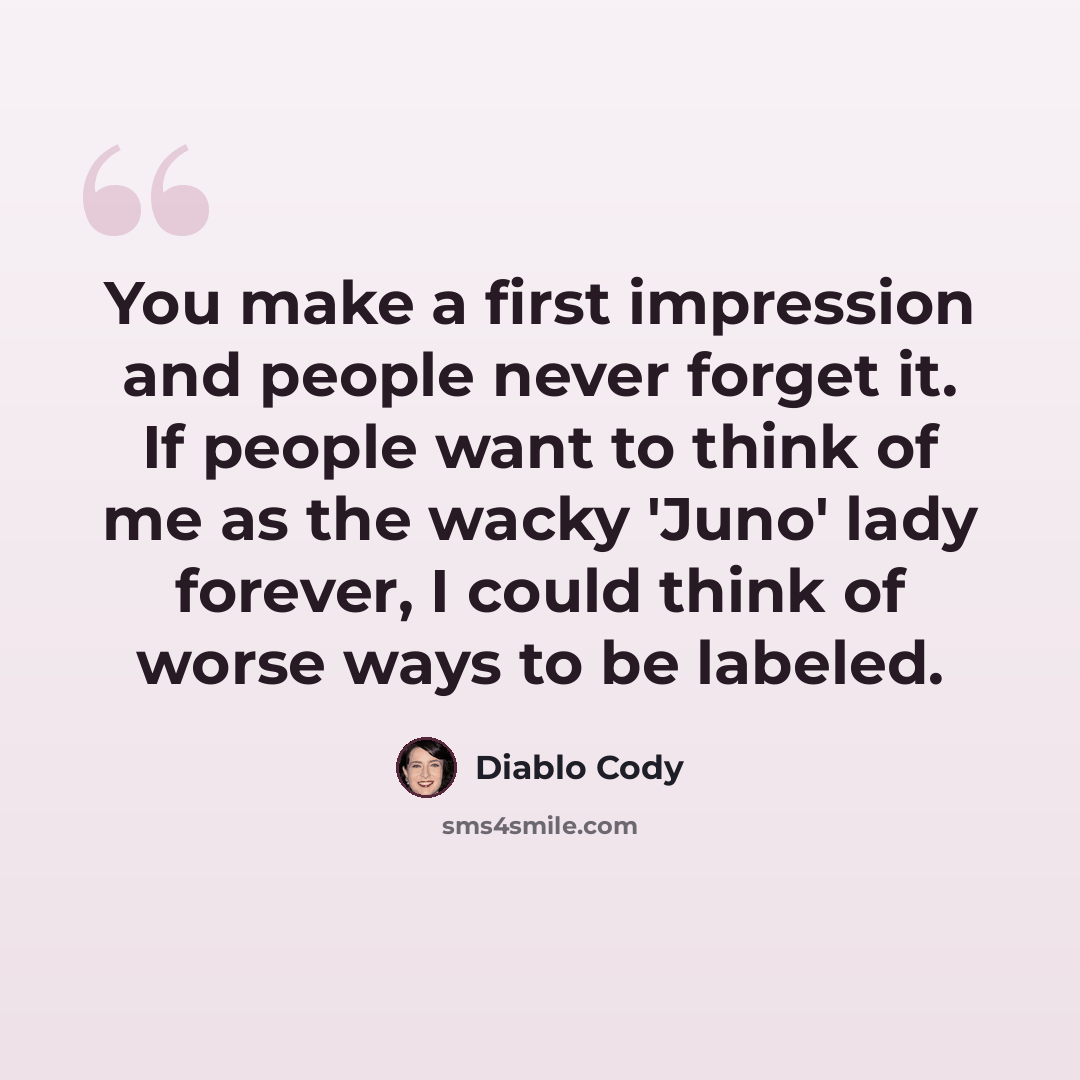 “You make a first impression and people never forget it. If people want to think of me as the wacky 'Juno' lady forever, I could think of worse ways to be labeled.” quote by Diablo Cody