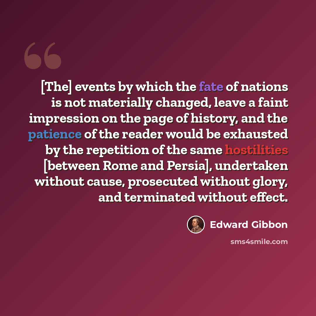 “[The] events by which the fate of nations is not materially changed, leave a faint impression on the page of history, and the patience of the reader would be exhausted by the repetition of the same hostilities [between Rome and Persia], undertaken without cause, prosecuted without glory, and…” quote by Edward Gibbon