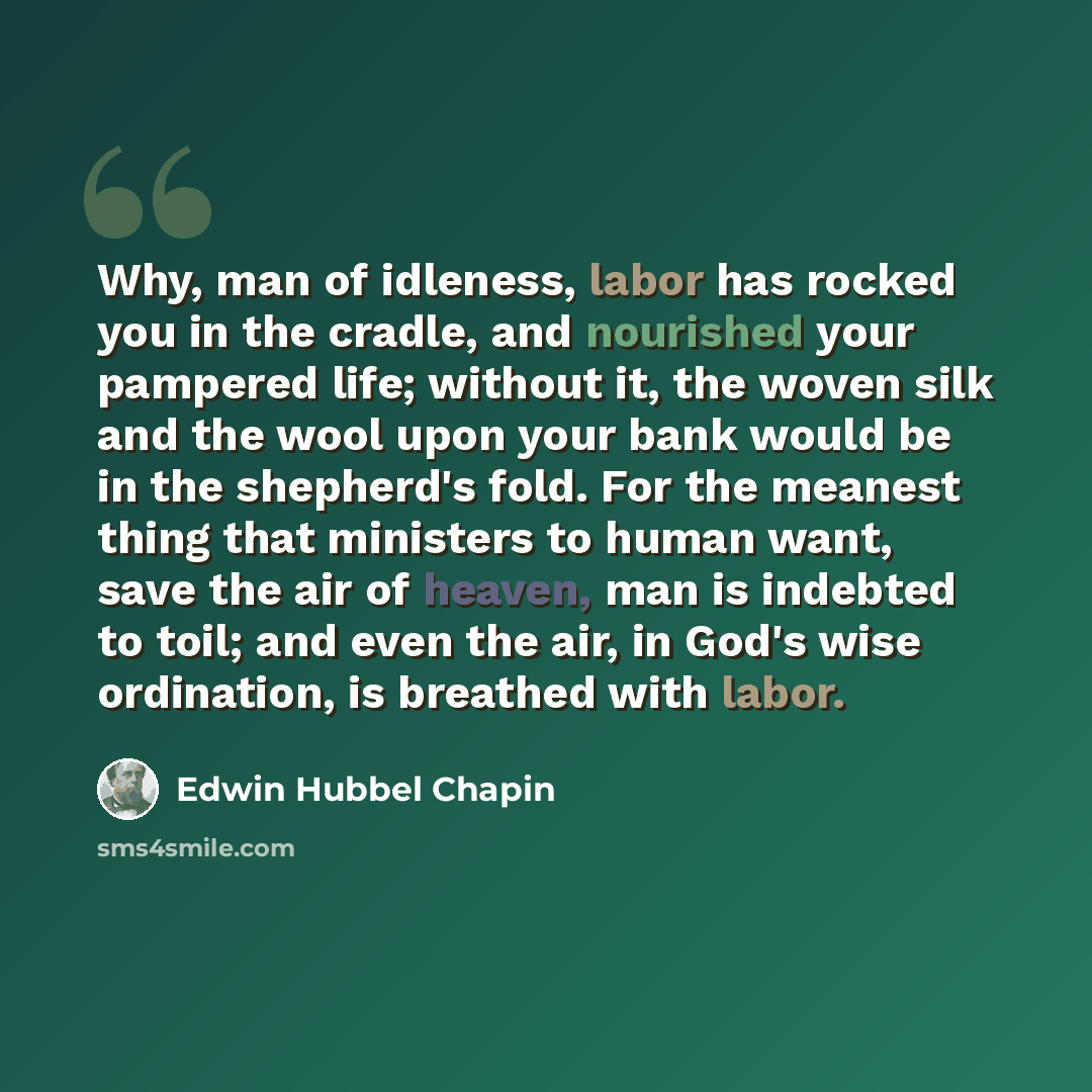 “Why, man of idleness, labor has rocked you in the cradle, and nourished your pampered life; without it, the woven silk and the wool upon your bank would be in the shepherd's fold. For the meanest thing that ministers to human want, save the air of heaven, man is indebted to toil; and even the air…” quote by Edwin Hubbel Chapin