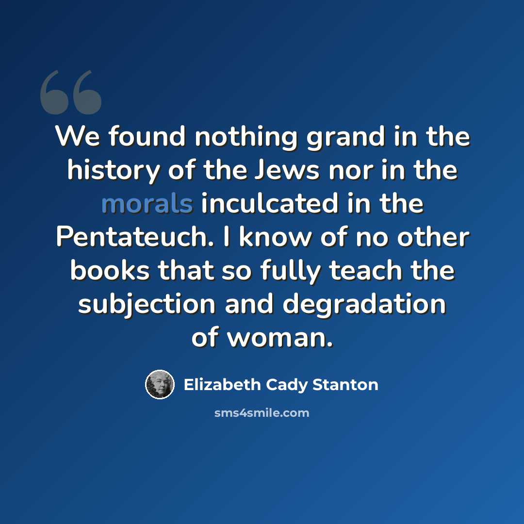 “We found nothing grand in the history of the Jews nor in the morals inculcated in the Pentateuch. I know of no other books that so fully teach the subjection and degradation of woman.” quote by Elizabeth Cady Stanton