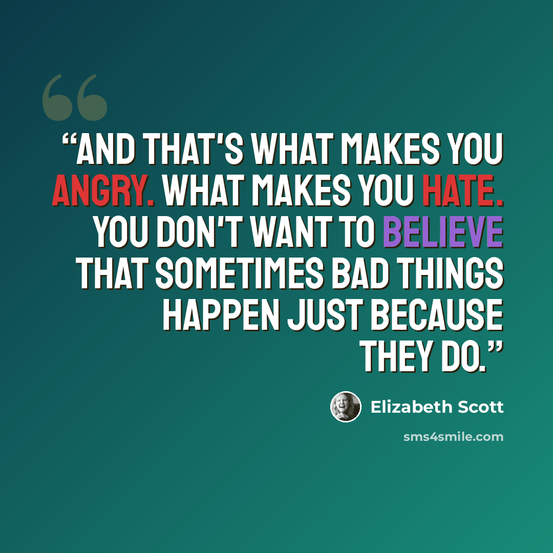 “And that's what makes you angry. What makes you hate. You don't want to believe that sometimes bad things happen just because they do.” quote by Elizabeth Scott