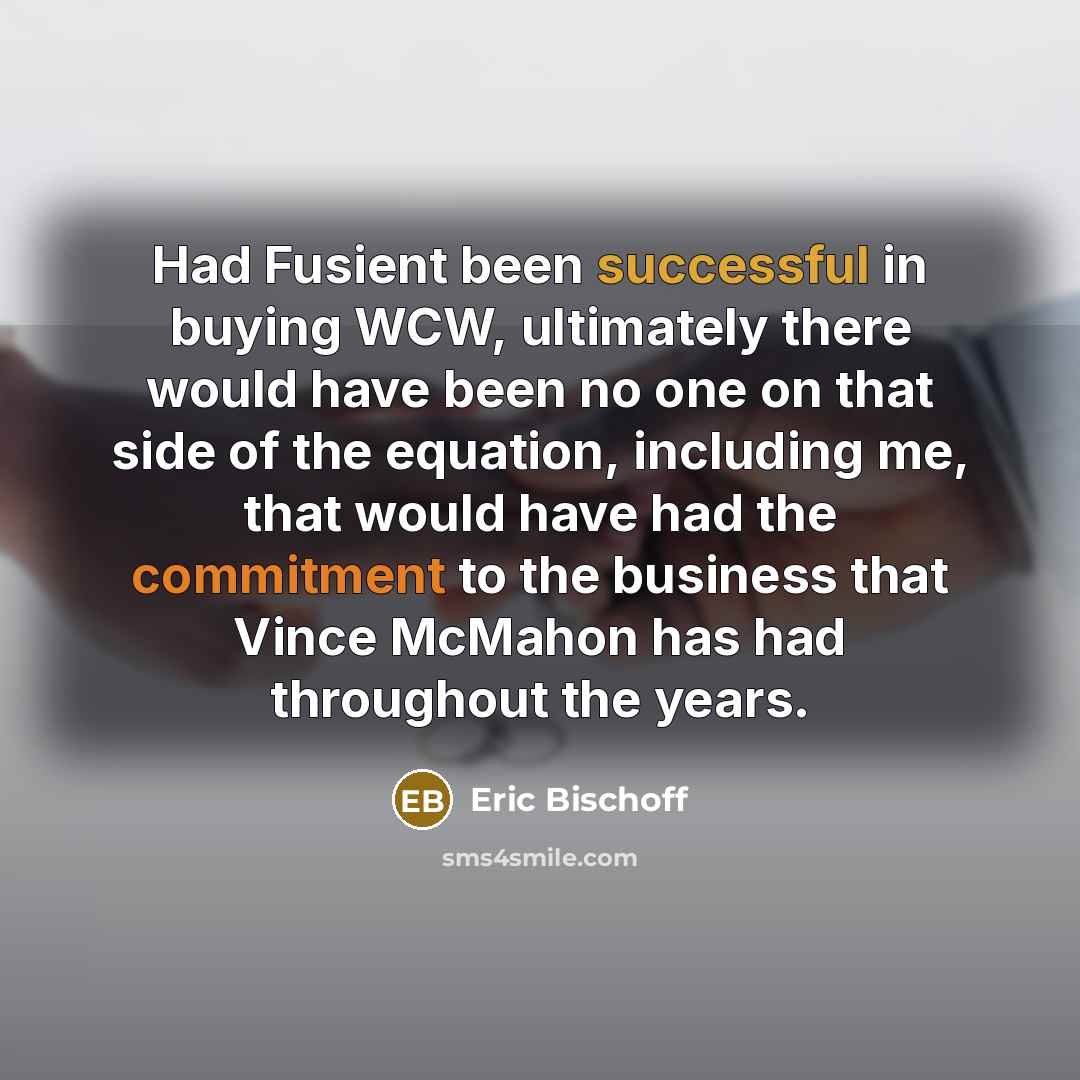 “Had Fusient been successful in buying WCW, ultimately there would have been no one on that side of the equation, including me, that would have had the commitment to the business that Vince McMahon has had throughout the years.” quote by Eric Bischoff