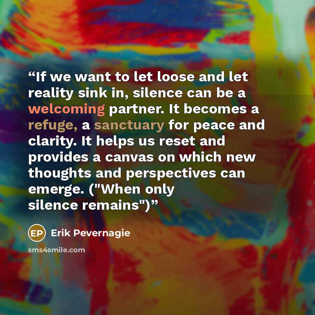 “If we want to let loose and let reality sink in, silence can be a welcoming partner. It becomes a refuge, a sanctuary for peace and clarity. It helps us reset and provides a canvas on which new thoughts and perspectives can emerge. ("When only silence remains")” quote by Erik Pevernagie