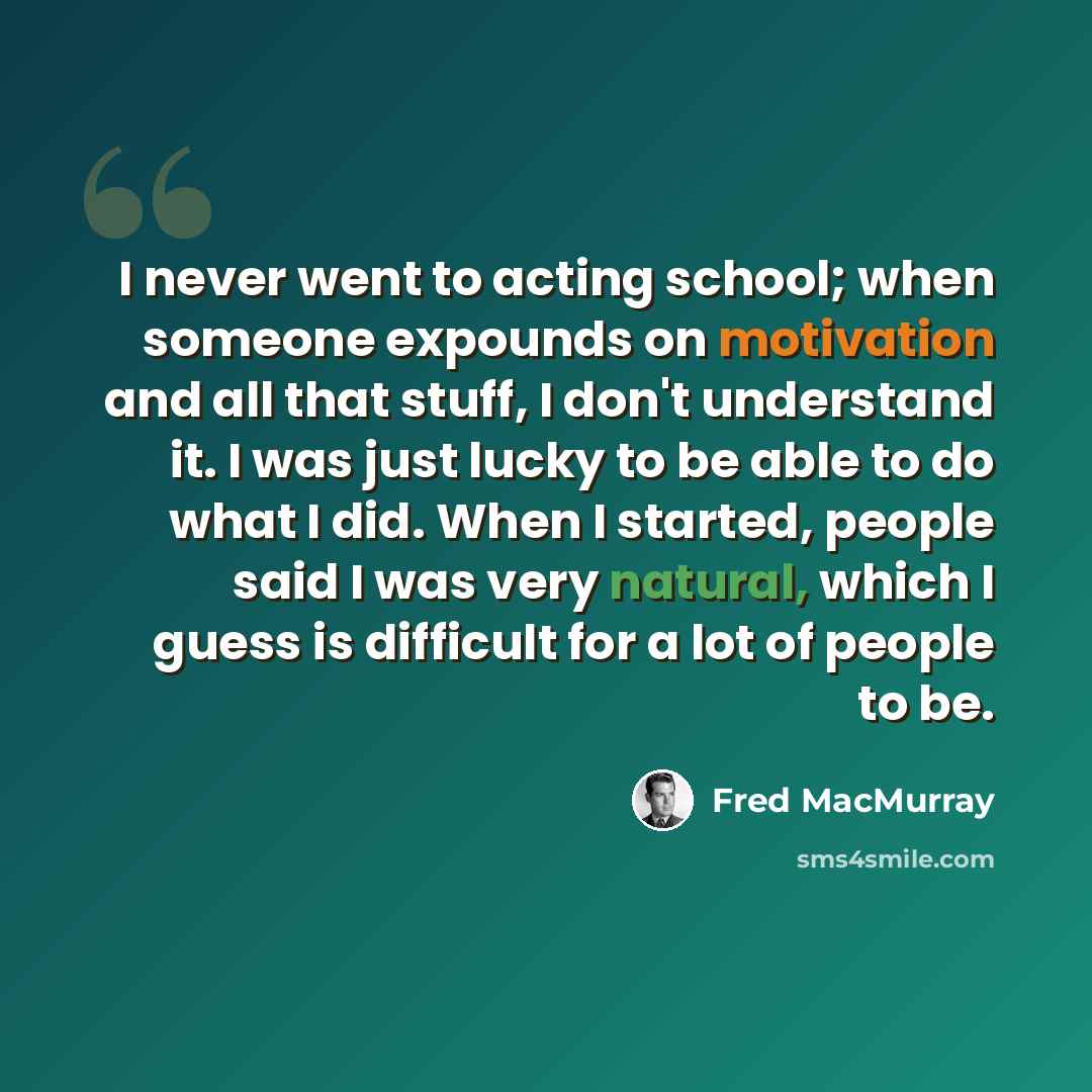 “I never went to acting school; when someone expounds on motivation and all that stuff, I don't understand it. I was just lucky to be able to do what I did. When I started, people said I was very natural, which I guess is difficult for a lot of people to be.” quote by Fred MacMurray