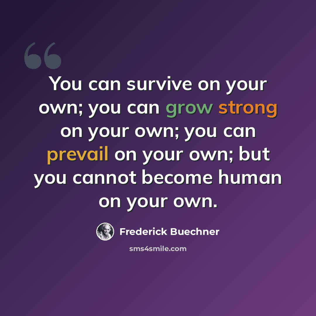 “You can survive on your own; you can grow strong on your own; you can prevail on your own; but you cannot become human on your own.” quote by Frederick Buechner