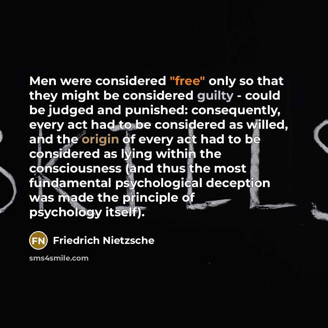 “Men were considered "free" only so that they might be considered guilty - could be judged and punished: consequently, every act had to be considered as willed, and the origin of every act had to be considered as lying within the consciousness (and thus the most fundamental psychological deception…” quote by Friedrich Nietzsche