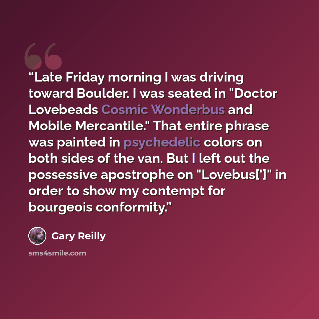 “Late Friday morning I was driving toward Boulder. I was seated in "Doctor Lovebeads Cosmic Wonderbus and Mobile Mercantile." That entire phrase was painted in psychedelic colors on both sides of the van. But I left out the possessive apostrophe on "Lovebus[']" in order to show my contempt for…” quote by Gary Reilly
