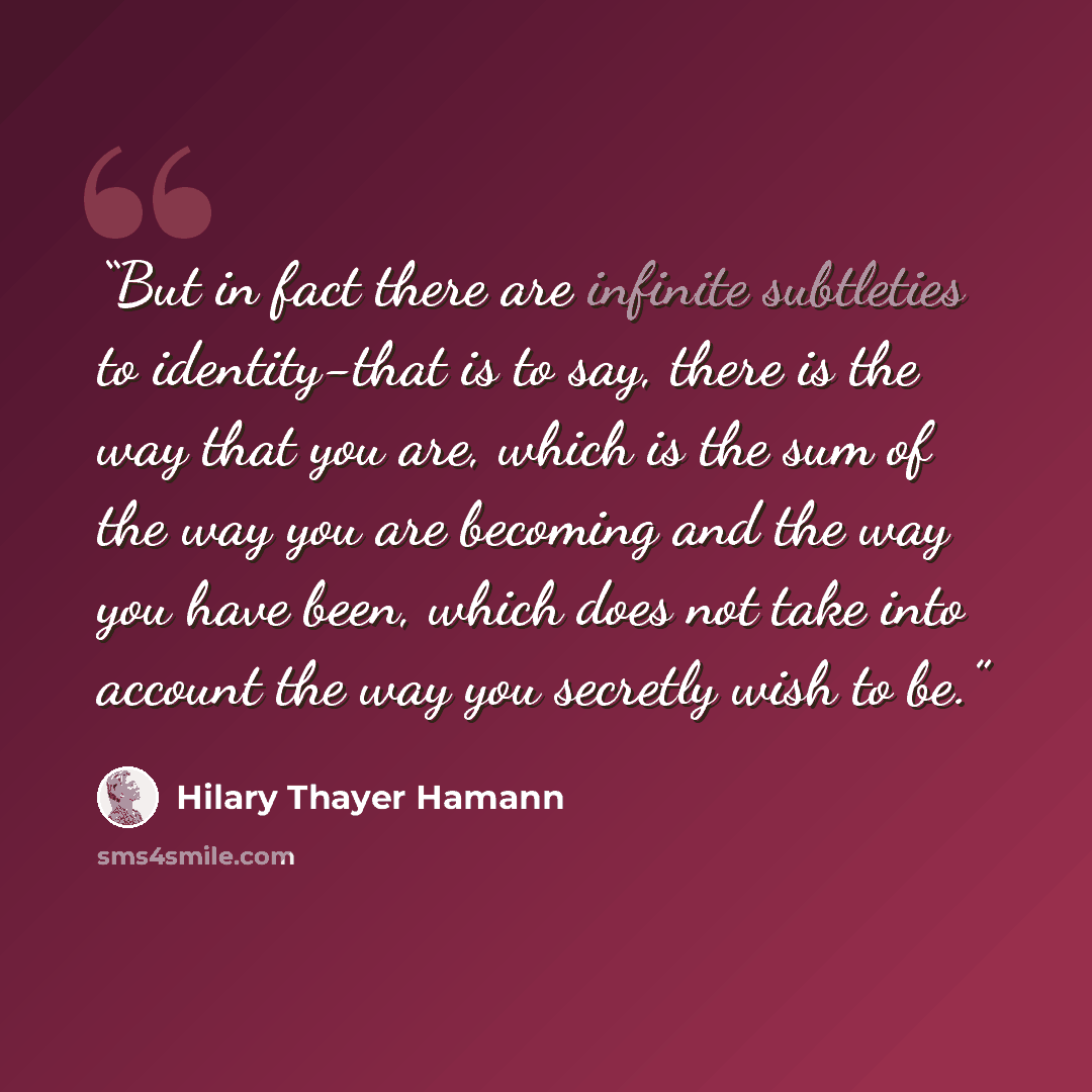 “But in fact there are infinite subtleties to identity-that is to say, there is the way that you are, which is the sum of the way you are becoming and the way you have been, which does not take into account the way you secretly wish to be.” quote by Hilary Thayer Hamann