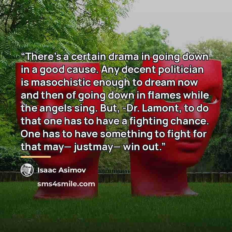 “There's a certain drama in going down in a good cause. Any decent politician is masochistic enough to dream now and then of going down in flames while the angels sing. But, -Dr. Lamont, to do that one has to have a fighting chance. One has to have something to fight for that may— justmay— win out.” quote by Isaac Asimov