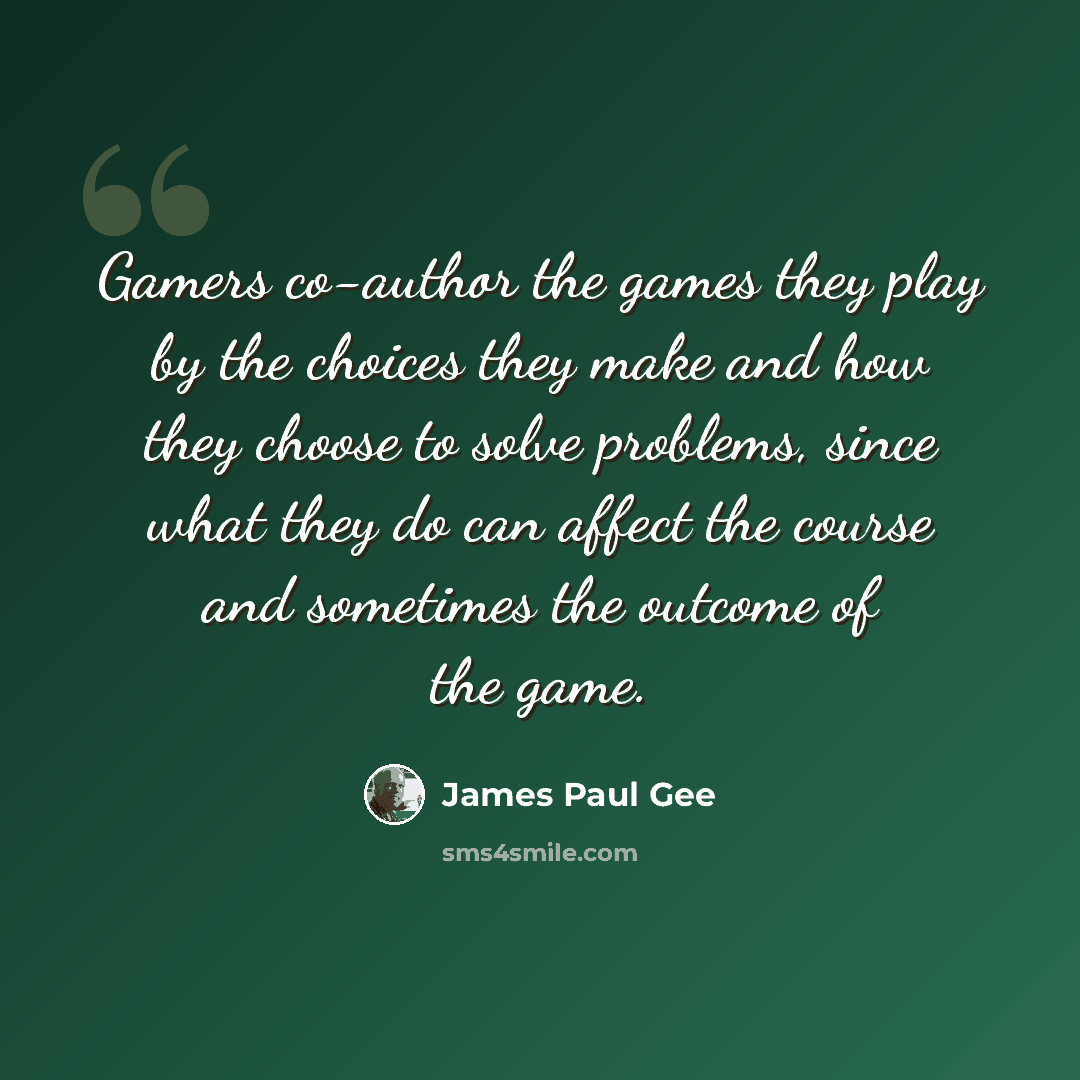 “Gamers co-author the games they play by the choices they make and how they choose to solve problems, since what they do can affect the course and sometimes the outcome of the game.” quote by James Paul Gee