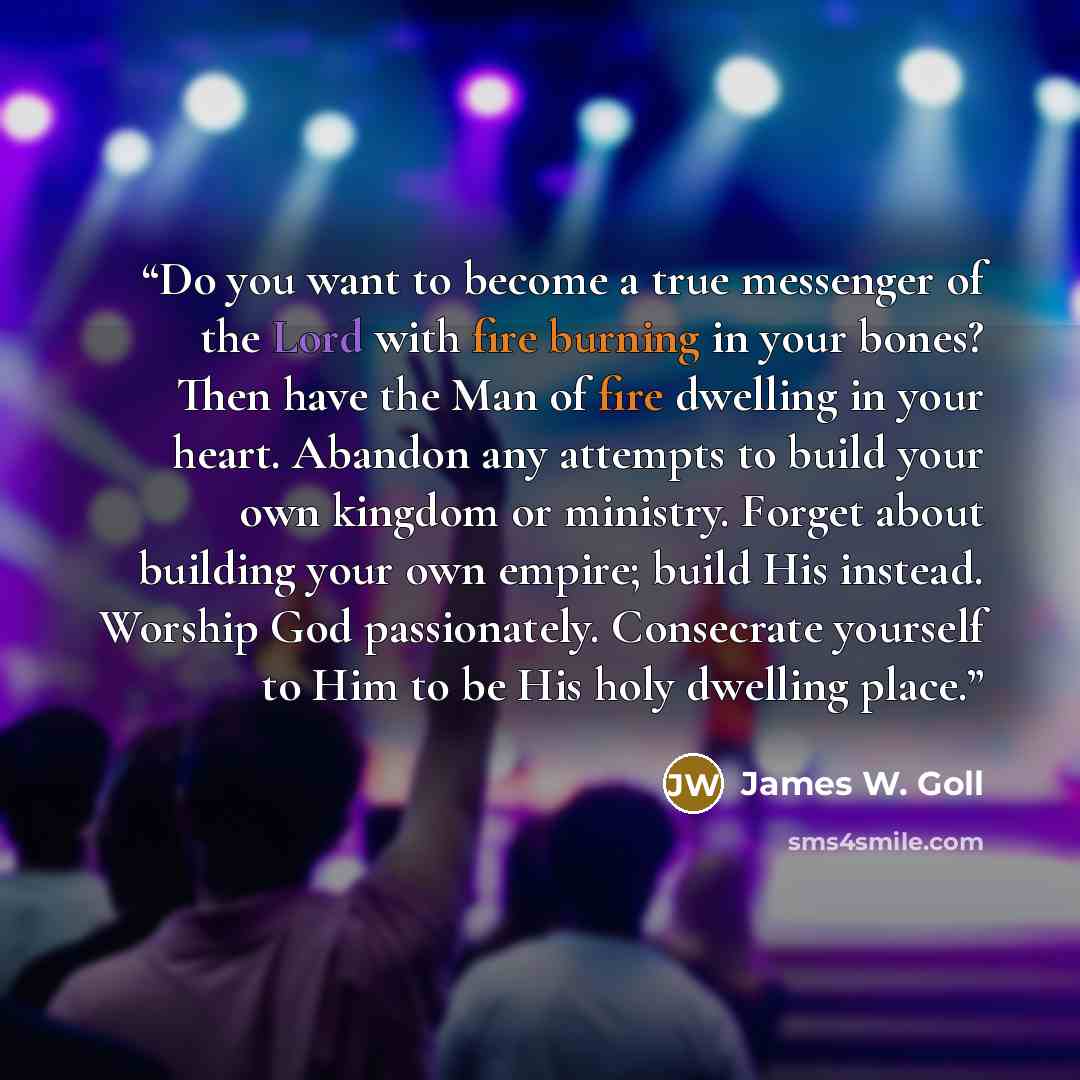 “Do you want to become a true messenger of the Lord with fire burning in your bones? Then have the Man of fire dwelling in your heart. Abandon any attempts to build your own kingdom or ministry. Forget about building your own empire; build His instead. Worship God passionately. Consecrate yourself…” quote by James W. Goll