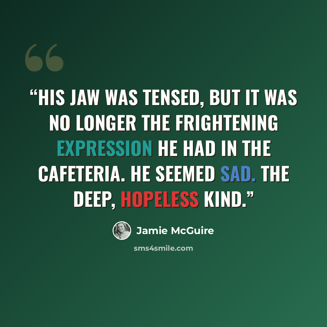 “His jaw was tensed, but it was no longer the frightening expression he had in the cafeteria. He seemed sad. The deep, hopeless kind.” quote by Jamie McGuire