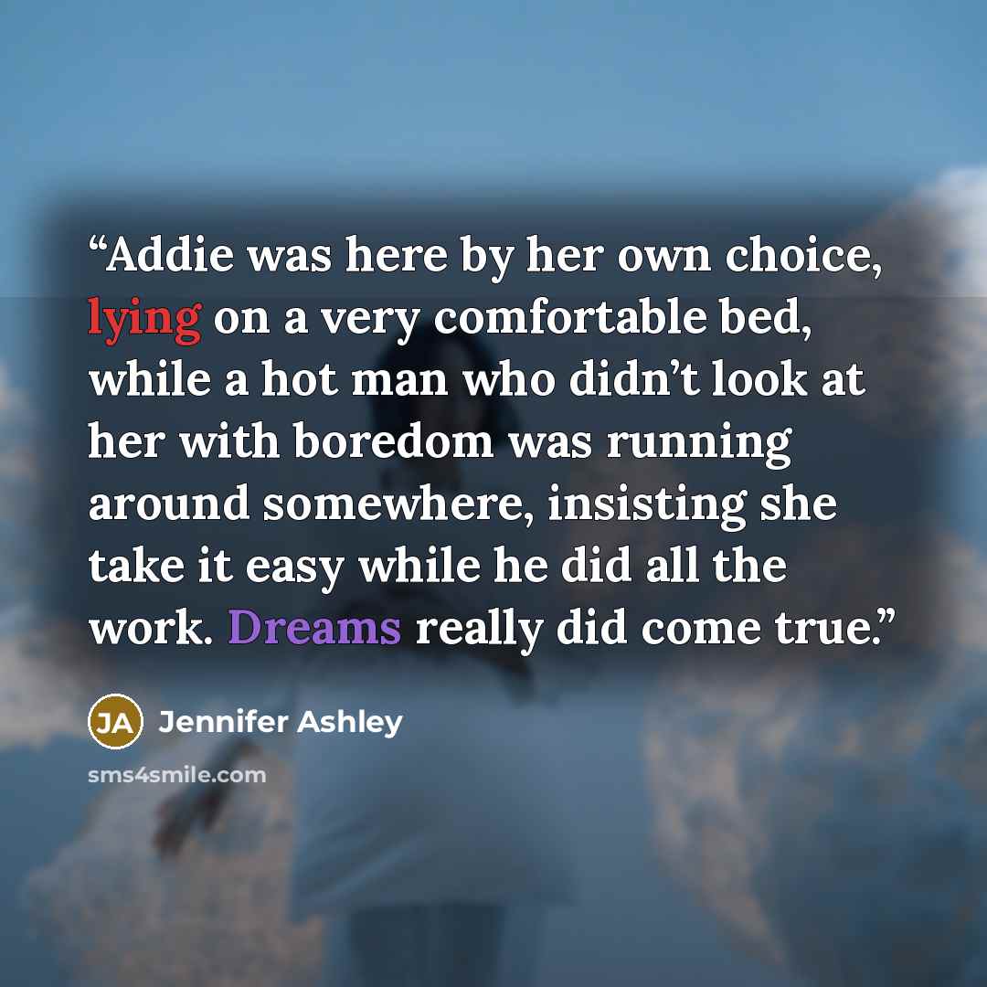 “Addie was here by her own choice, lying on a very comfortable bed, while a hot man who didn’t look at her with boredom was running around somewhere, insisting she take it easy while he did all the work. Dreams really did come true.” quote by Jennifer Ashley