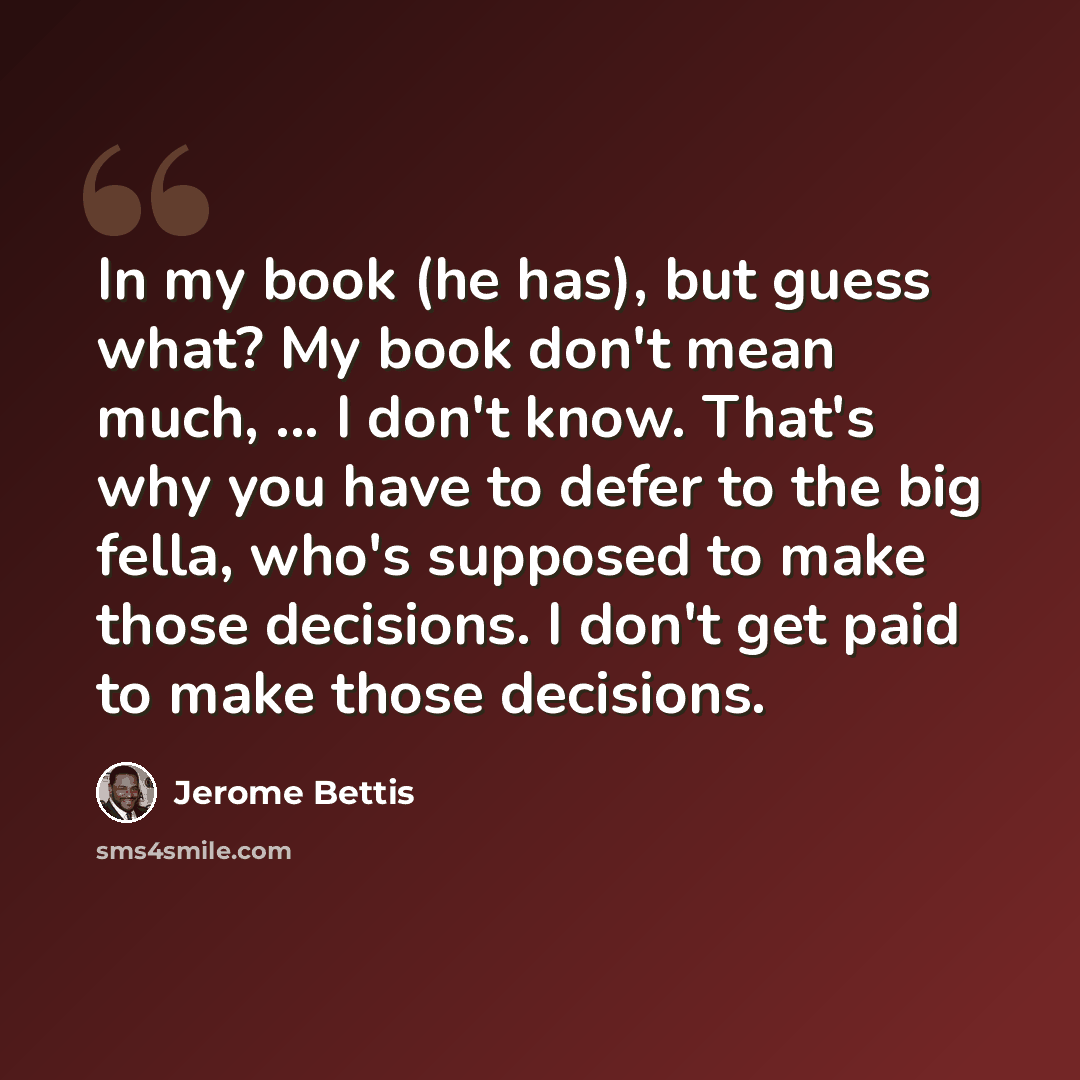 “In my book (he has), but guess what? My book don't mean much, ... I don't know. That's why you have to defer to the big fella, who's supposed to make those decisions. I don't get paid to make those decisions.” quote by Jerome Bettis