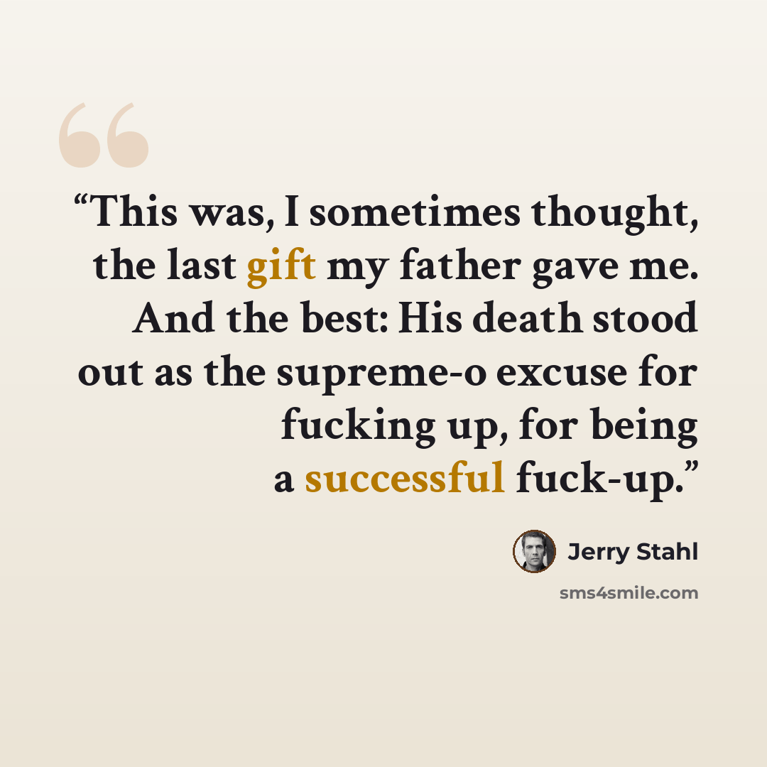 “This was, I sometimes thought, the last gift my father gave me. And the best: His death stood out as the supreme-o excuse for fucking up, for being a successful fuck-up.” quote by Jerry Stahl