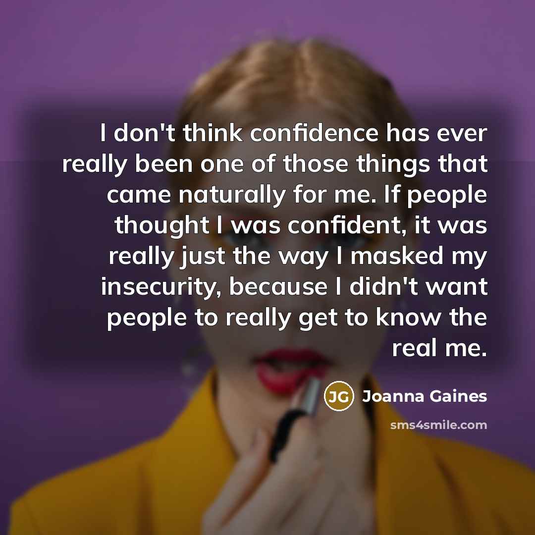 “I don't think confidence has ever really been one of those things that came naturally for me. If people thought I was confident, it was really just the way I masked my insecurity, because I didn't want people to really get to know the real me.” quote by Joanna Gaines
