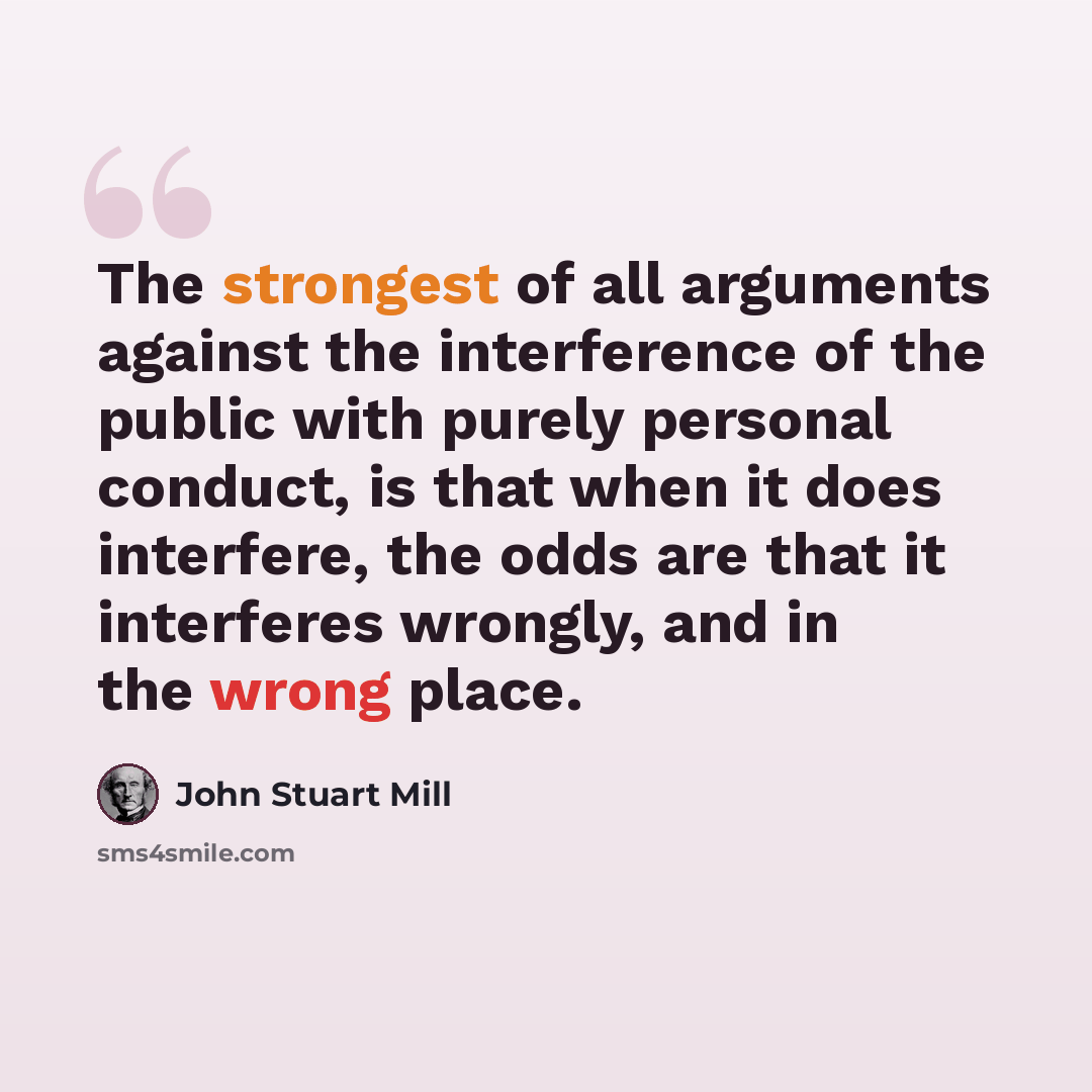 “The strongest of all arguments against the interference of the public with purely personal conduct, is that when it does interfere, the odds are that it interferes wrongly, and in the wrong place.” quote by John Stuart Mill