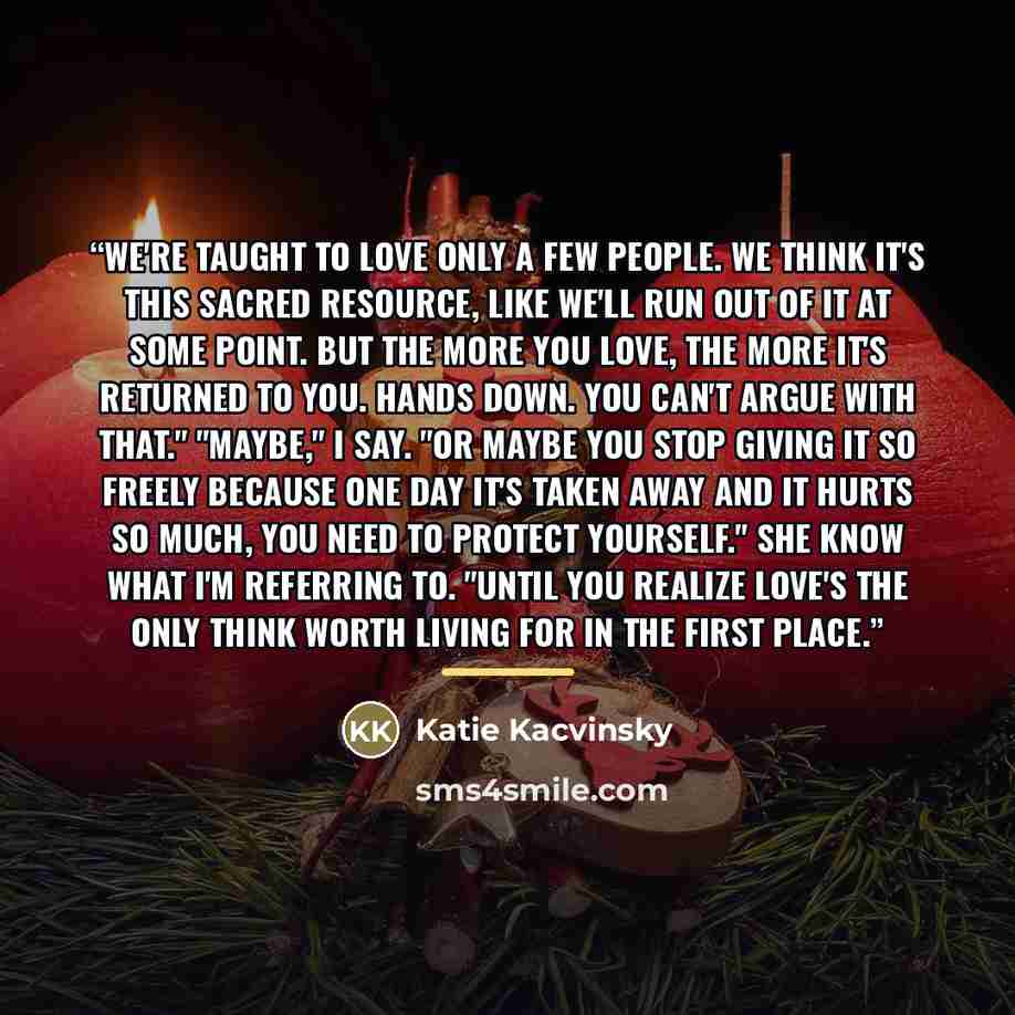 “We're taught to love only a few people. We think it's this sacred resource, like we'll run out of it at some point. But the more you love, the more it's returned to you. Hands down. You can't argue with that." "Maybe," I say. "Or maybe you stop giving it so freely because one day it's taken away…” quote by Katie Kacvinsky