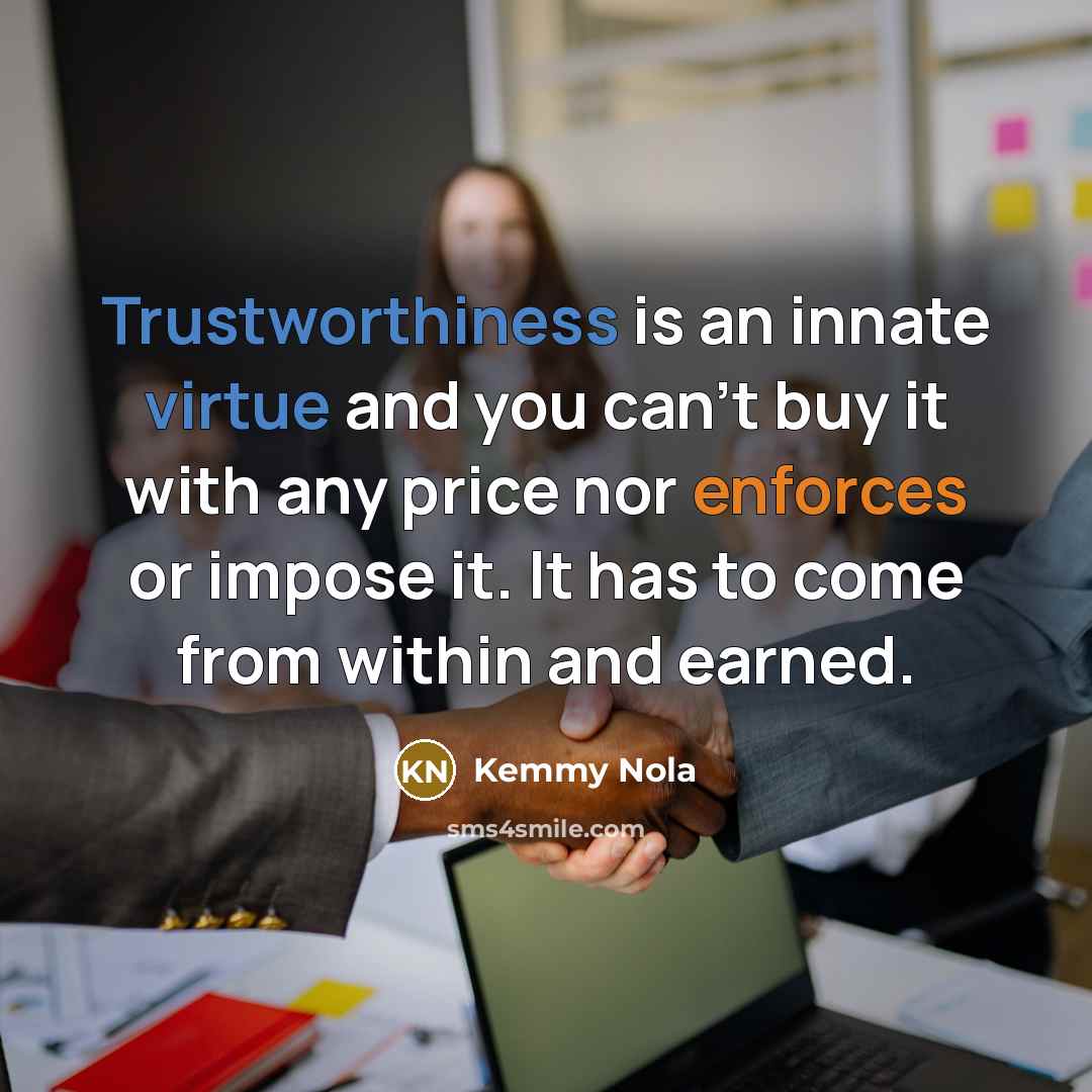 “Trustworthiness is an innate virtue and you can't buy it with any price nor enforces or impose it. It has to come from within and earned.” quote by Kemmy Nola