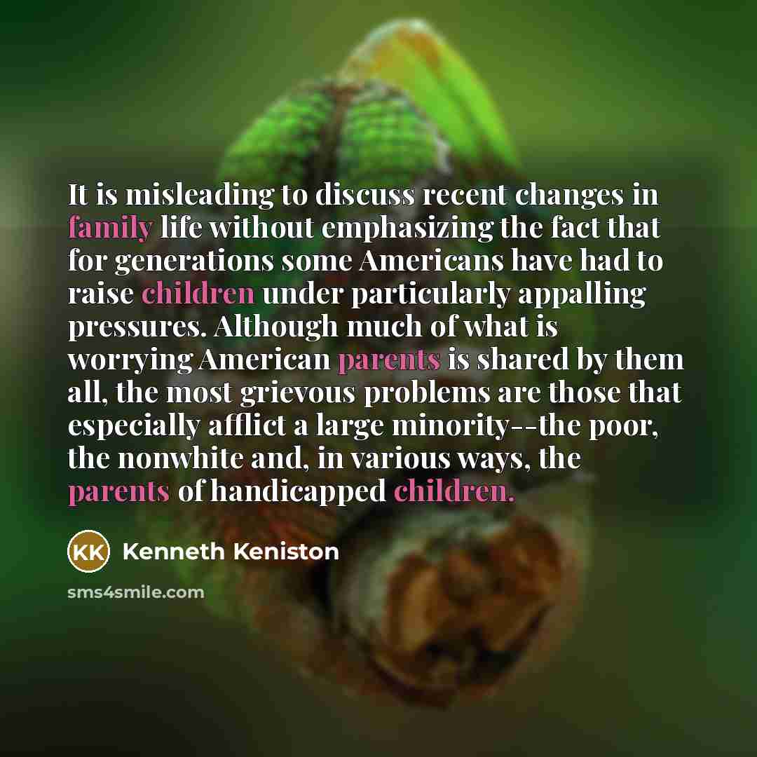 “It is misleading to discuss recent changes in family life without emphasizing the fact that for generations some Americans have had to raise children under particularly appalling pressures. Although much of what is worrying American parents is shared by them all, the most grievous problems are…” quote by Kenneth Keniston