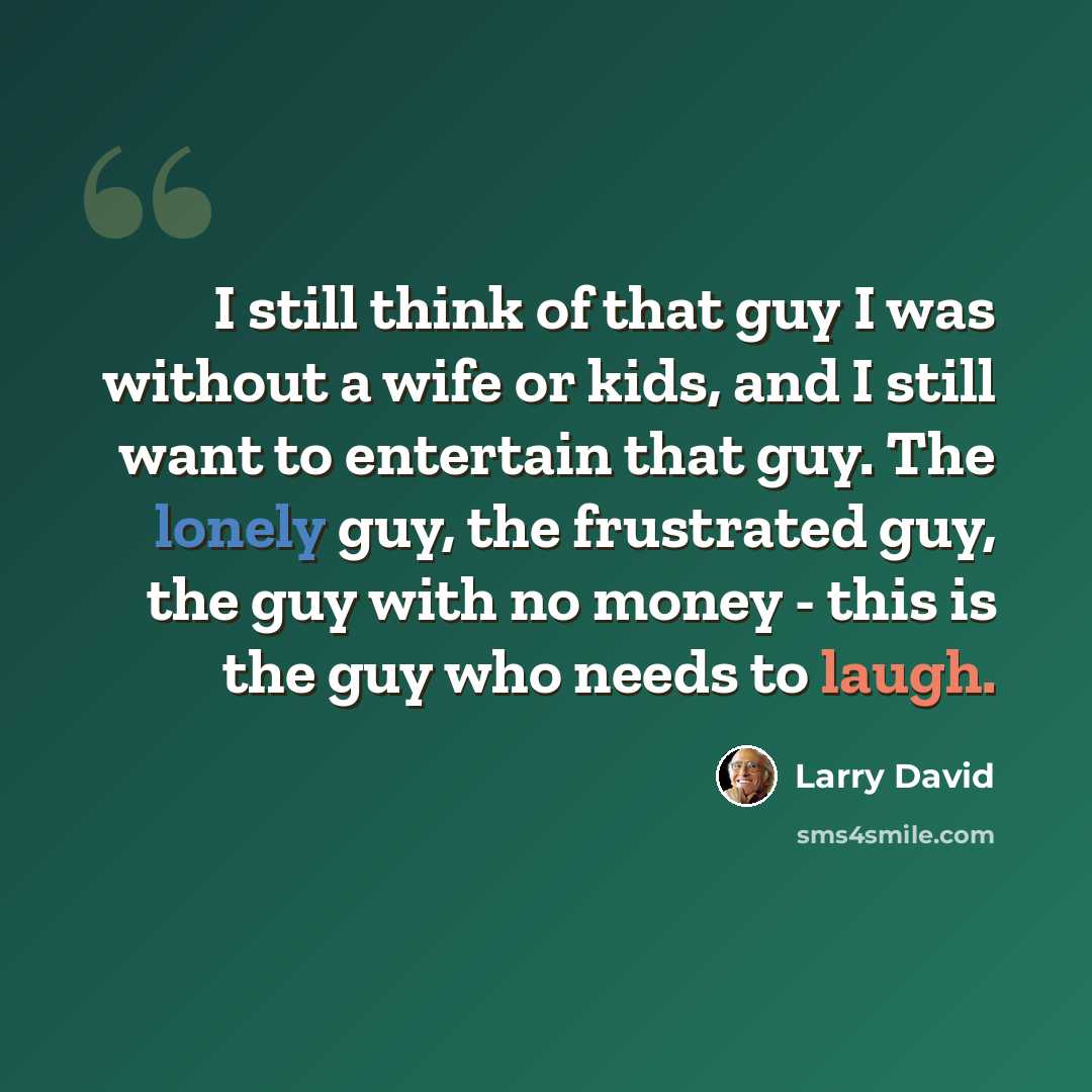 “I still think of that guy I was without a wife or kids, and I still want to entertain that guy. The lonely guy, the frustrated guy, the guy with no money - this is the guy who needs to laugh.” quote by Larry David