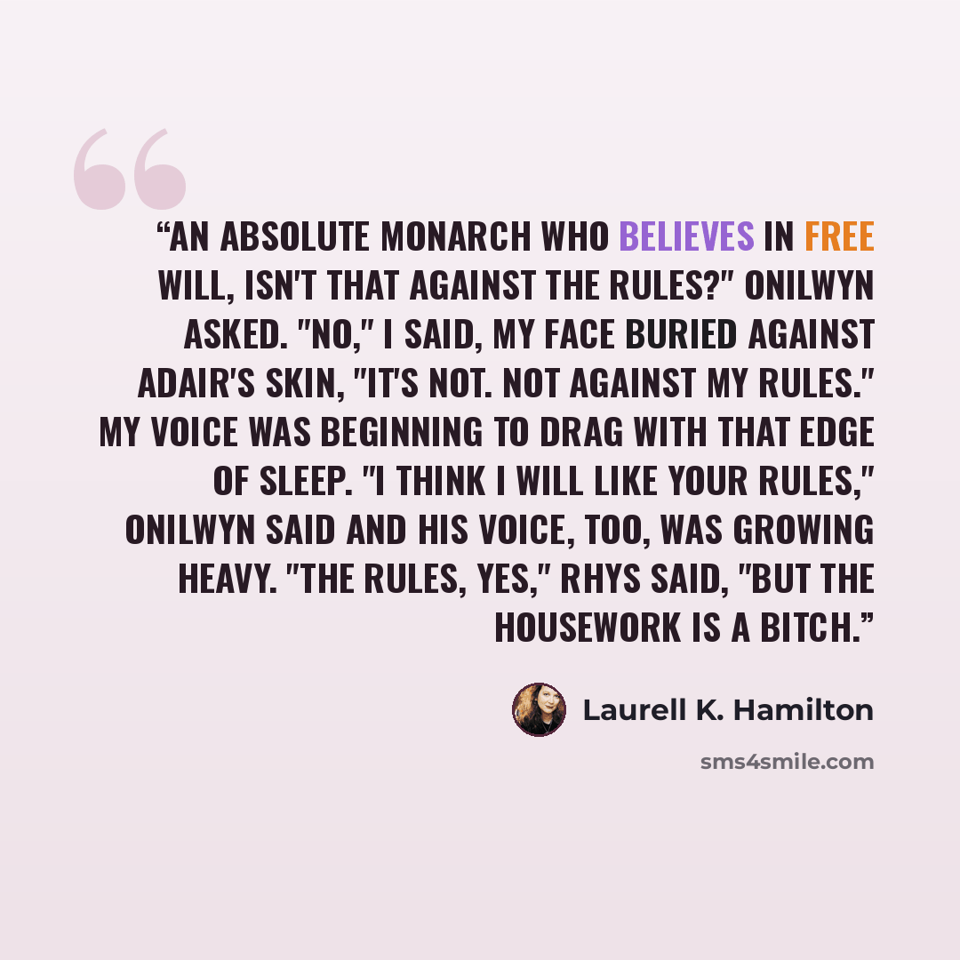 “An absolute monarch who believes in free will, isn't that against the rules?" Onilwyn asked. "No," I said, my face buried against Adair's skin, "it's not. Not against my rules." My voice was beginning to drag with that edge of sleep. "I think I will like your rules," Onilwyn said and his voice…” quote by Laurell K. Hamilton