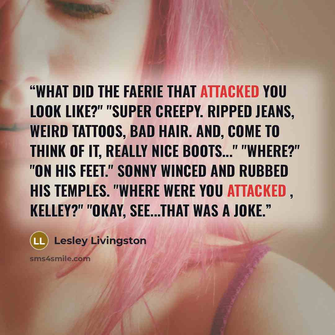 “What did the Faerie that attacked you look like?" "Super creepy. Ripped jeans, weird tattoos, bad hair. And, come to think of it, really nice boots..." "Where?" "On his feet." Sonny winced and rubbed his temples. "Where were you attacked , Kelley?" "Okay, see...that was a joke.” quote by Lesley Livingston