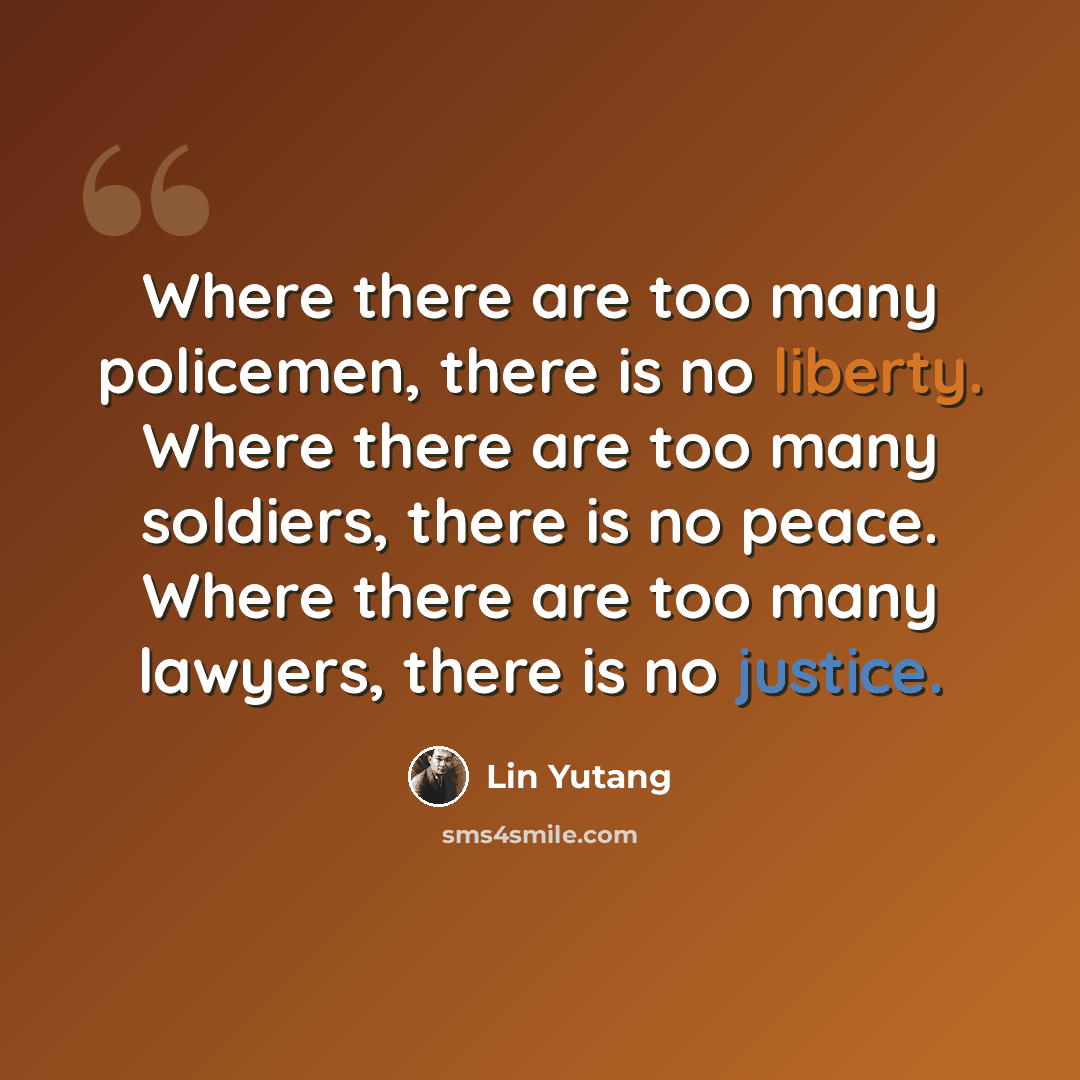 “Where there are too many policemen, there is no liberty. Where there are too many soldiers, there is no peace. Where there are too many lawyers, there is no justice.” quote by Lin Yutang