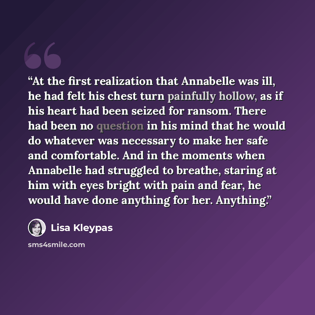 “At the first realization that Annabelle was ill, he had felt his chest turn painfully hollow, as if his heart had been seized for ransom. There had been no question in his mind that he would do whatever was necessary to make her safe and comfortable. And in the moments when Annabelle had struggled…” quote by Lisa Kleypas