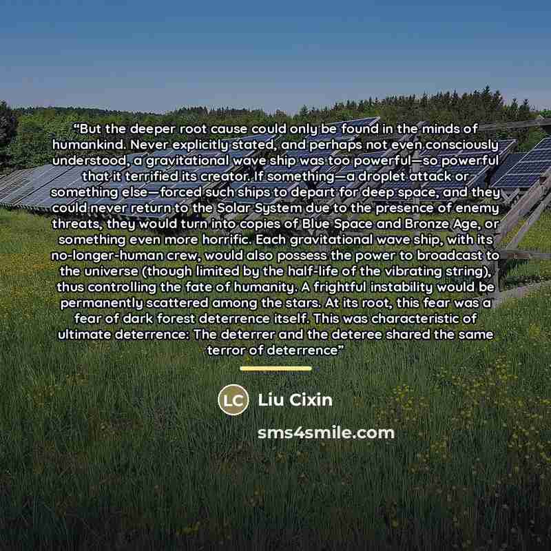 “But the deeper root cause could only be found in the minds of humankind. Never explicitly stated, and perhaps not even consciously understood, a gravitational wave ship was too powerful—so powerful that it terrified its creator. If something—a droplet attack or something else—forced such ships to…” quote by Liu Cixin