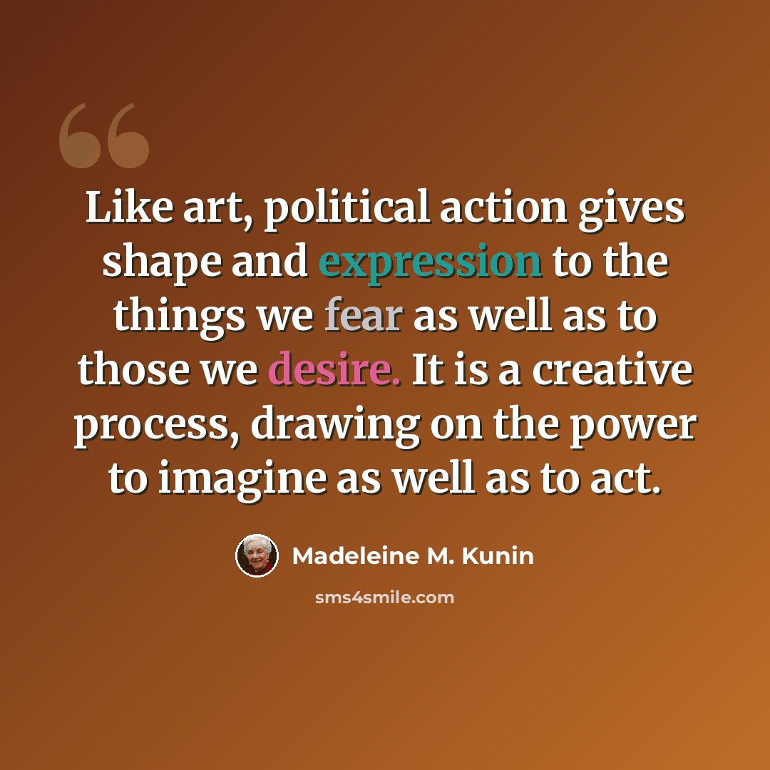 “Like art, political action gives shape and expression to the things we fear as well as to those we desire. It is a creative process, drawing on the power to imagine as well as to act.” quote by Madeleine M. Kunin
