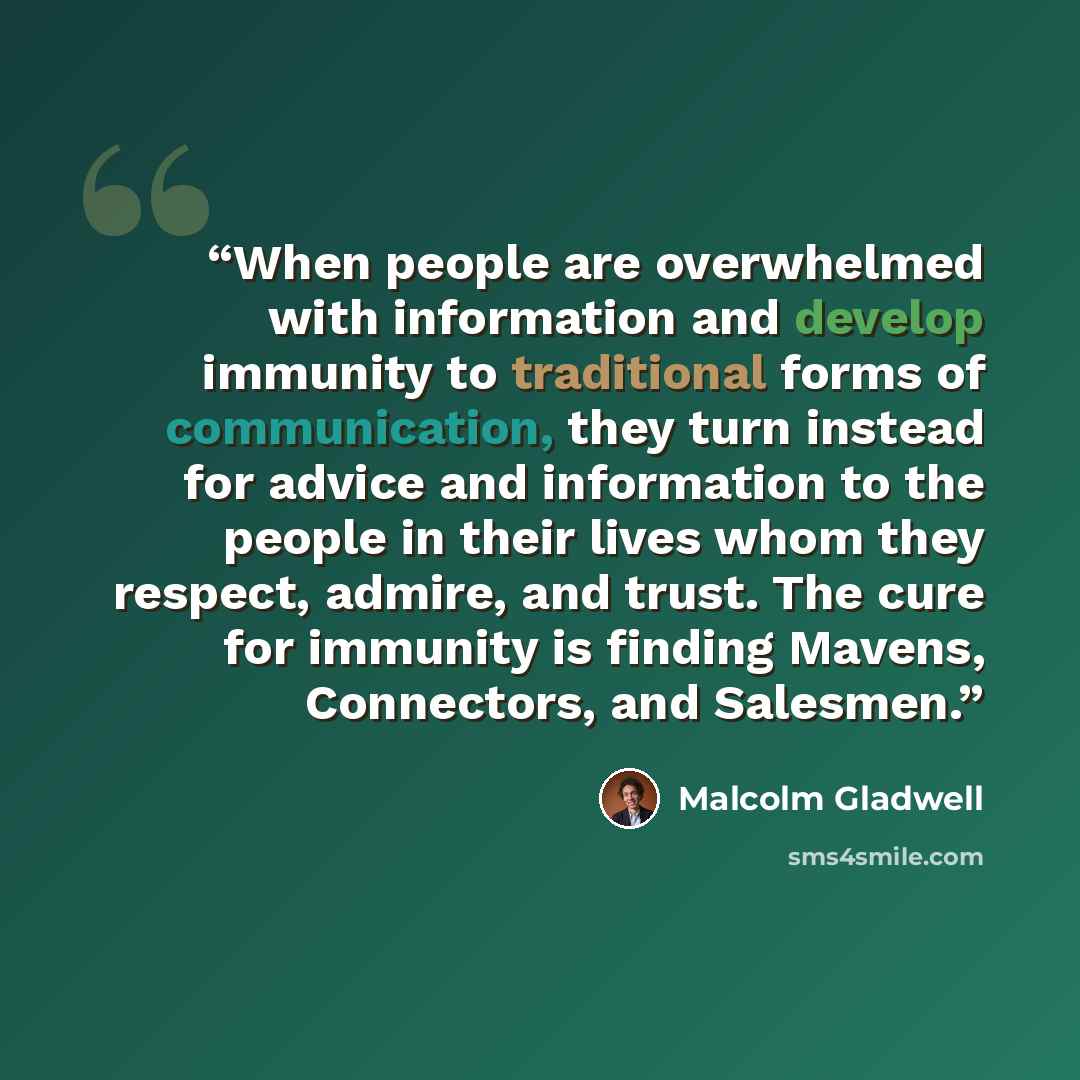 “When people are overwhelmed with information and develop immunity to traditional forms of communication, they turn instead for advice and information to the people in their lives whom they respect, admire, and trust. The cure for immunity is finding Mavens, Connectors, and Salesmen.” quote by Malcolm Gladwell