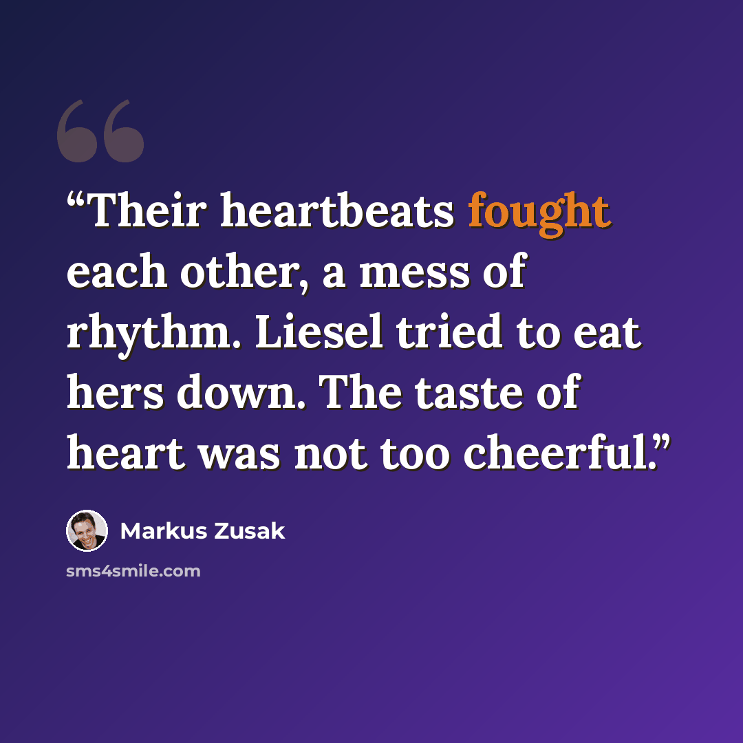 “Their heartbeats fought each other, a mess of rhythm. Liesel tried to eat hers down. The taste of heart was not too cheerful.” quote by Markus Zusak