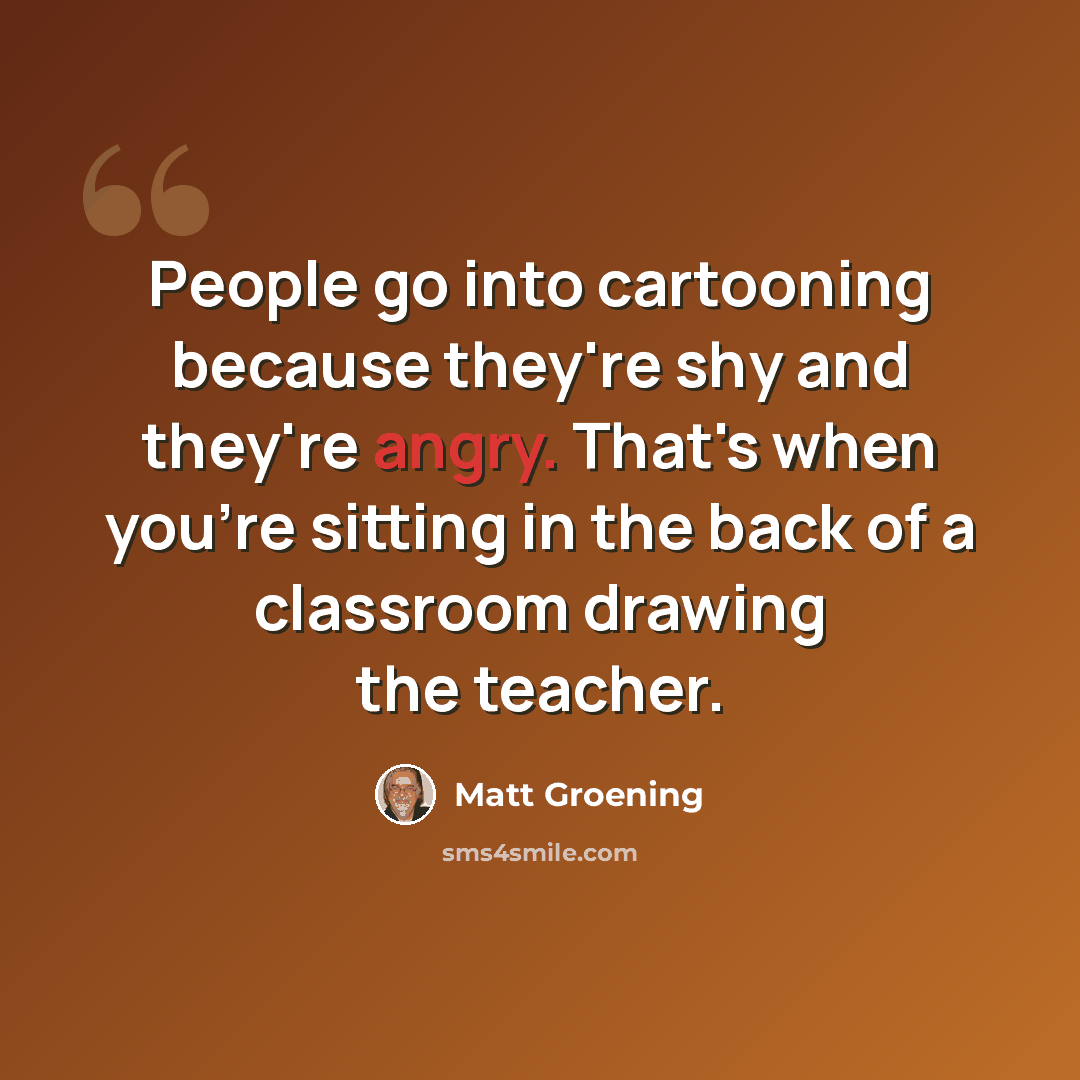 “People go into cartooning because they're shy and they're angry. That's when you're sitting in the back of a classroom drawing the teacher.” quote by Matt Groening