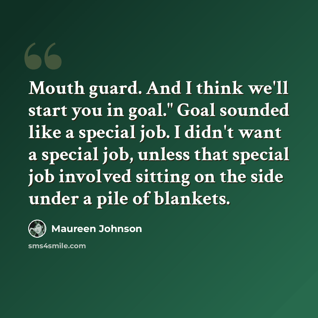 “Mouth guard. And I think we'll start you in goal." Goal sounded like a special job. I didn't want a special job, unless that special job involved sitting on the side under a pile of blankets.” quote by Maureen Johnson