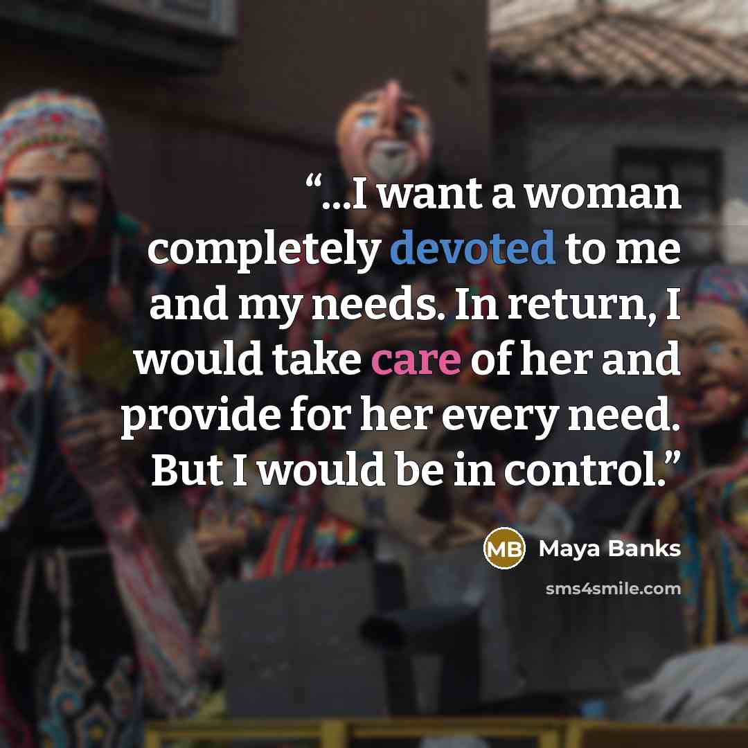 “...I want a woman completely devoted to me and my needs. In return, I would take care of her and provide for her every need. But I would be in control.” quote by Maya Banks