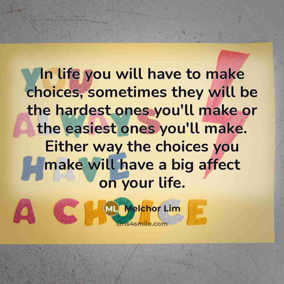 “In life you will have to make choices, sometimes they will be the hardest ones you'll make or the easiest ones you'll make. Either way the choices you make will have a big affect on your life.” quote by Melchor Lim